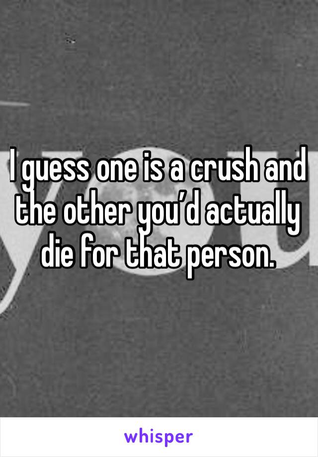 I guess one is a crush and the other you’d actually die for that person.