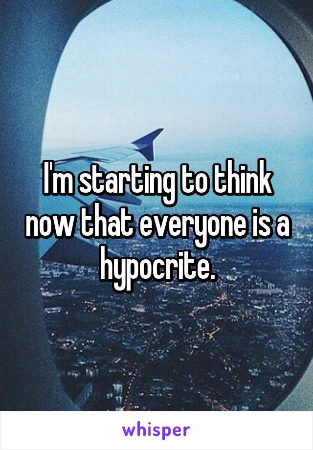 I'm starting to think now that everyone is a hypocrite.