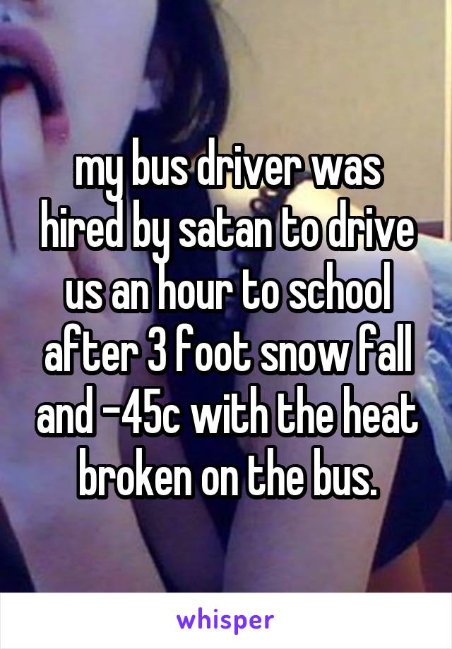 my bus driver was hired by satan to drive us an hour to school after 3 foot snow fall and -45c with the heat broken on the bus.