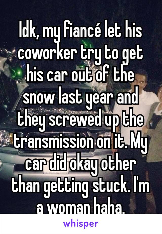 Idk, my fiancé let his coworker try to get his car out of the snow last year and they screwed up the transmission on it. My car did okay other than getting stuck. I'm a woman haha.