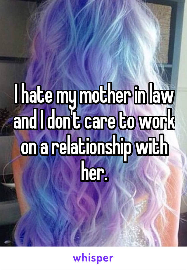 I hate my mother in law and I don't care to work on a relationship with her.
