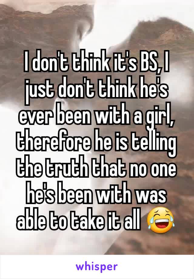 I don't think it's BS, I just don't think he's ever been with a girl, therefore he is telling the truth that no one he's been with was able to take it all 😂