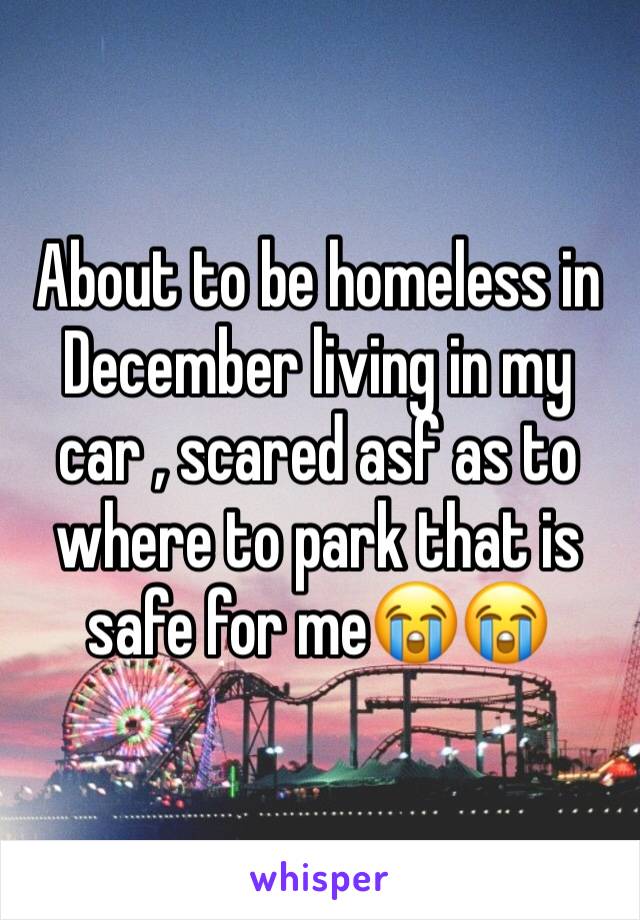About to be homeless in December living in my car , scared asf as to where to park that is safe for me😭😭