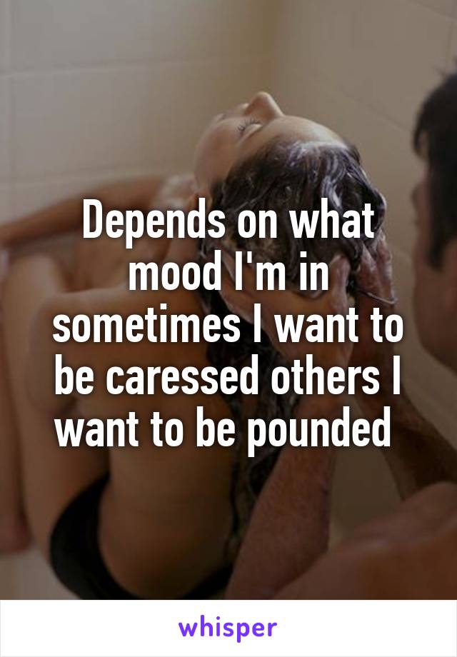 Depends on what mood I'm in sometimes I want to be caressed others I want to be pounded 