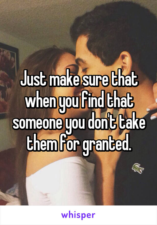 Just make sure that when you find that someone you don't take them for granted.