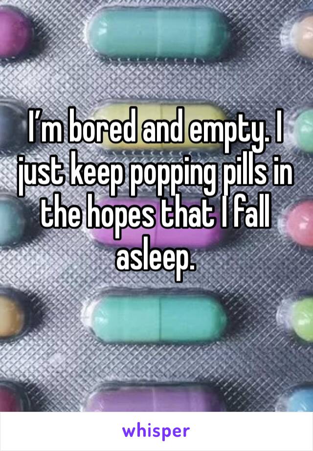 I’m bored and empty. I just keep popping pills in the hopes that I fall asleep. 