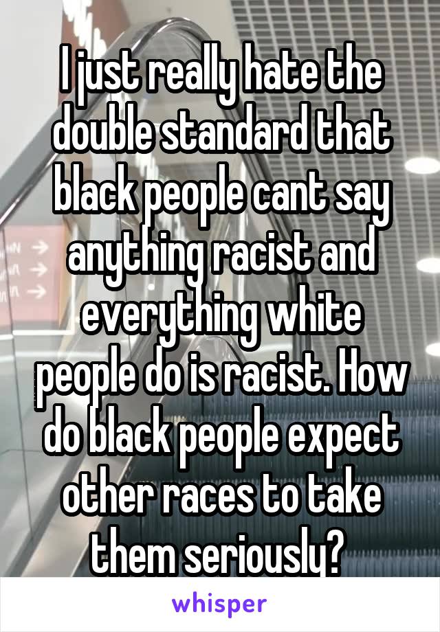 I just really hate the double standard that black people cant say anything racist and everything white people do is racist. How do black people expect other races to take them seriously? 