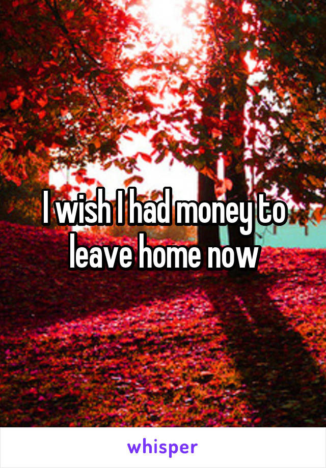 I wish I had money to leave home now