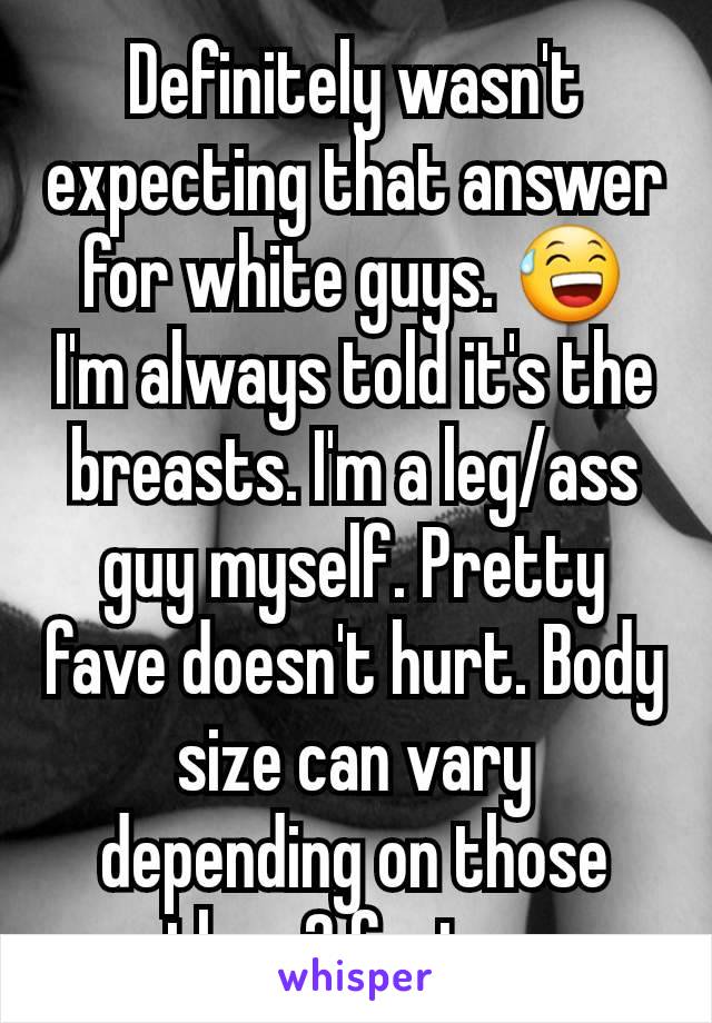 Definitely wasn't expecting that answer for white guys. 😅 I'm always told it's the breasts. I'm a leg/ass guy myself. Pretty fave doesn't hurt. Body size can vary depending on those other 2 factors.