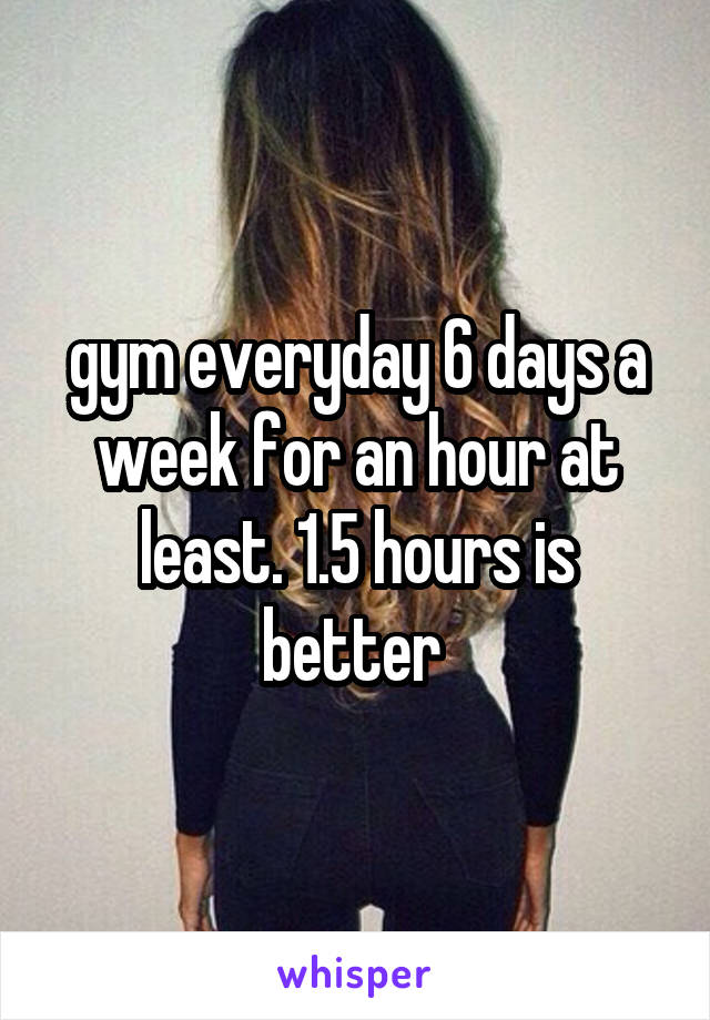 gym everyday 6 days a week for an hour at least. 1.5 hours is better 