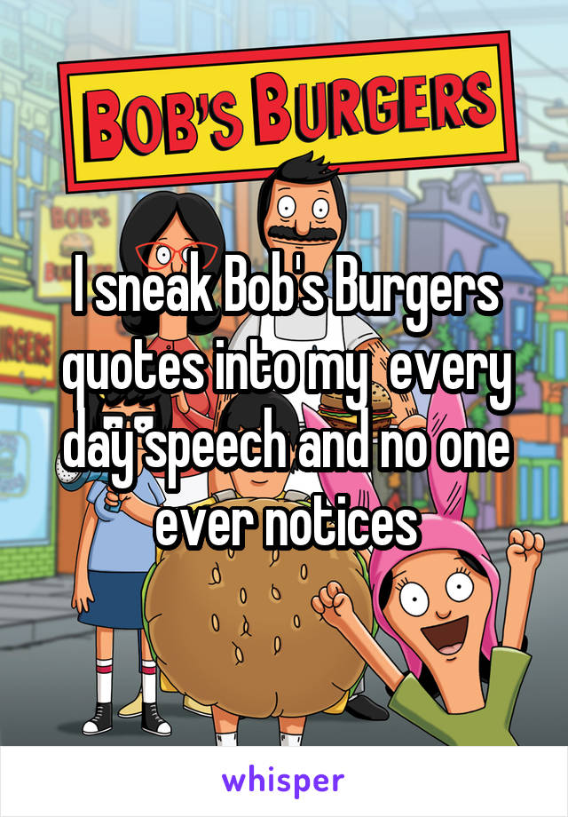 I sneak Bob's Burgers quotes into my  every day speech and no one ever notices