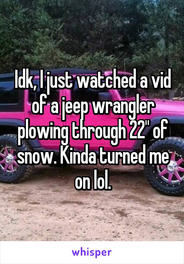 Idk, I just watched a vid of a jeep wrangler plowing through 22" of snow. Kinda turned me on lol.