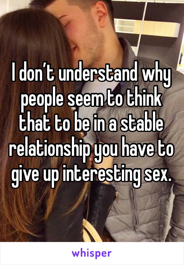 I don’t understand why people seem to think that to be in a stable relationship you have to give up interesting sex. 