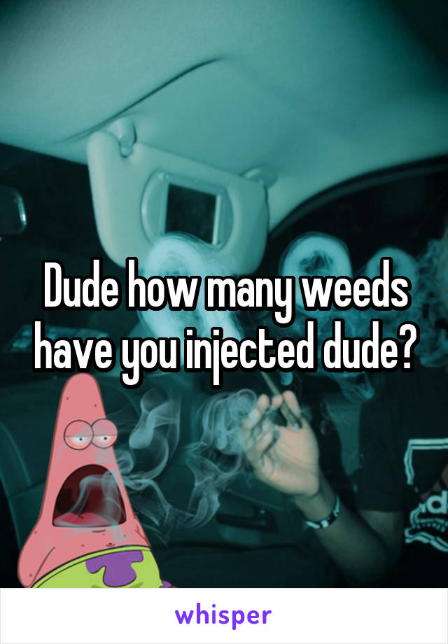 Dude how many weeds have you injected dude?