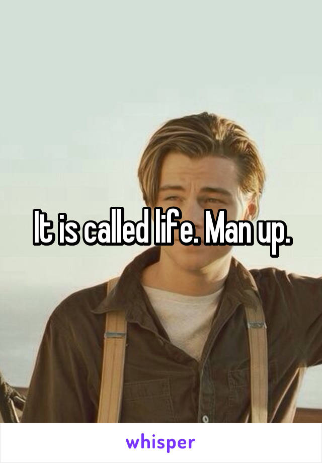 It is called life. Man up.