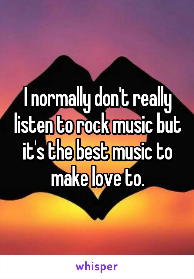 I normally don't really listen to rock music but it's the best music to make love to.