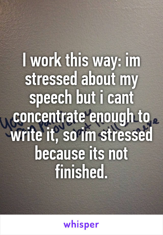 I work this way: im stressed about my speech but i cant concentrate enough to write it, so im stressed because its not finished.