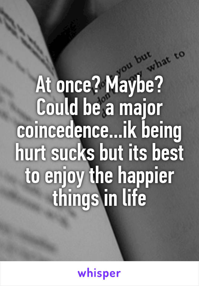At once? Maybe? Could be a major coincedence...ik being hurt sucks but its best to enjoy the happier things in life