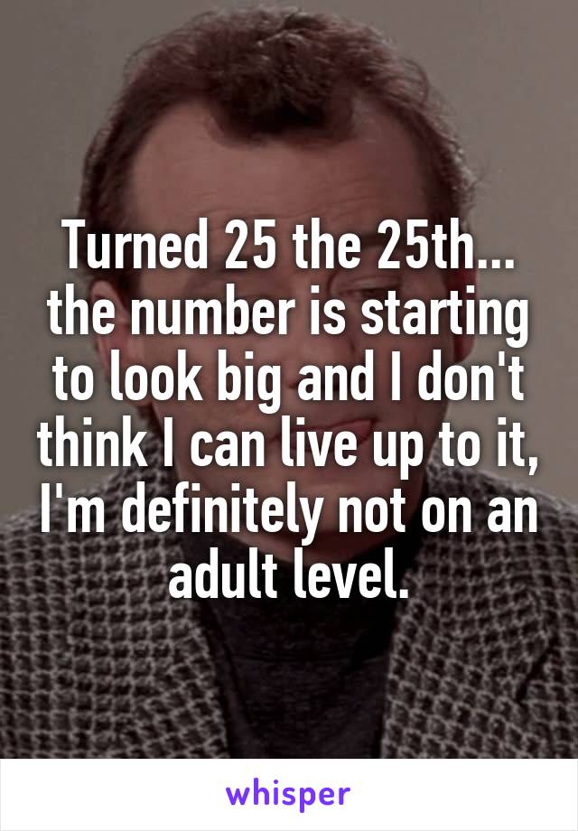 Turned 25 the 25th... the number is starting to look big and I don't think I can live up to it, I'm definitely not on an adult level.