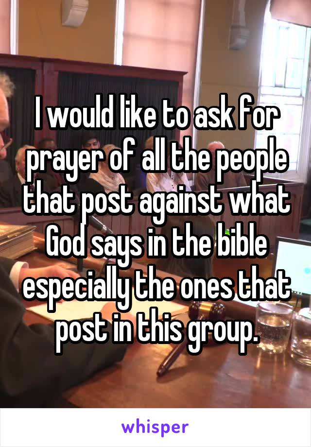 I would like to ask for prayer of all the people that post against what God says in the bible especially the ones that post in this group.