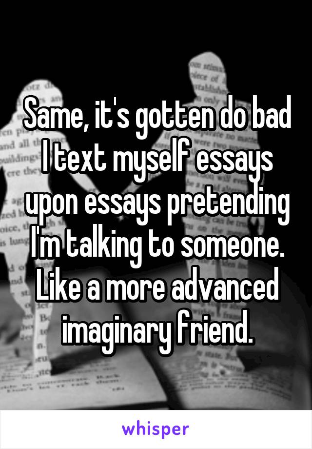 Same, it's gotten do bad I text myself essays upon essays pretending I'm talking to someone. Like a more advanced imaginary friend.
