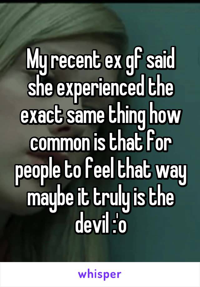 My recent ex gf said she experienced the exact same thing how common is that for people to feel that way maybe it truly is the devil :'o
