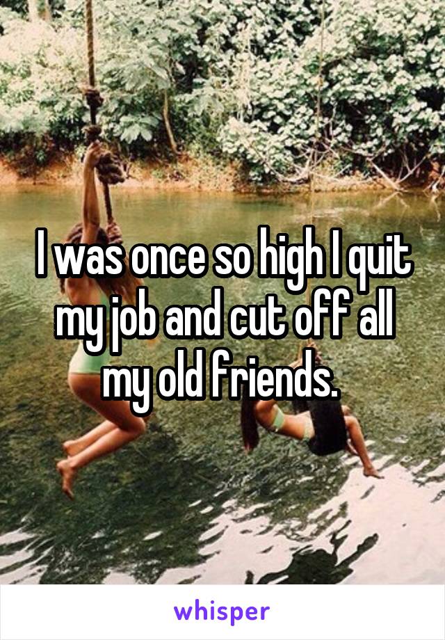 I was once so high I quit my job and cut off all my old friends. 