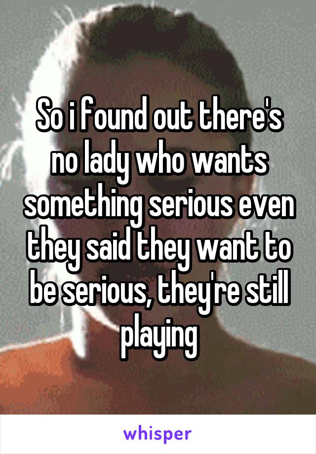 So i found out there's no lady who wants something serious even they said they want to be serious, they're still playing