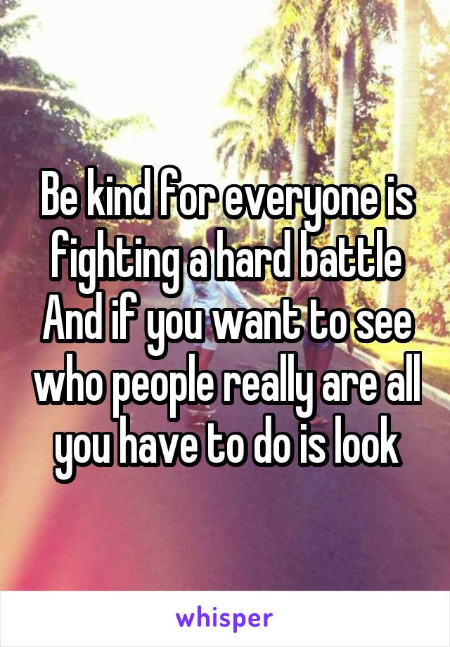 Be kind for everyone is fighting a hard battle
And if you want to see who people really are all you have to do is look