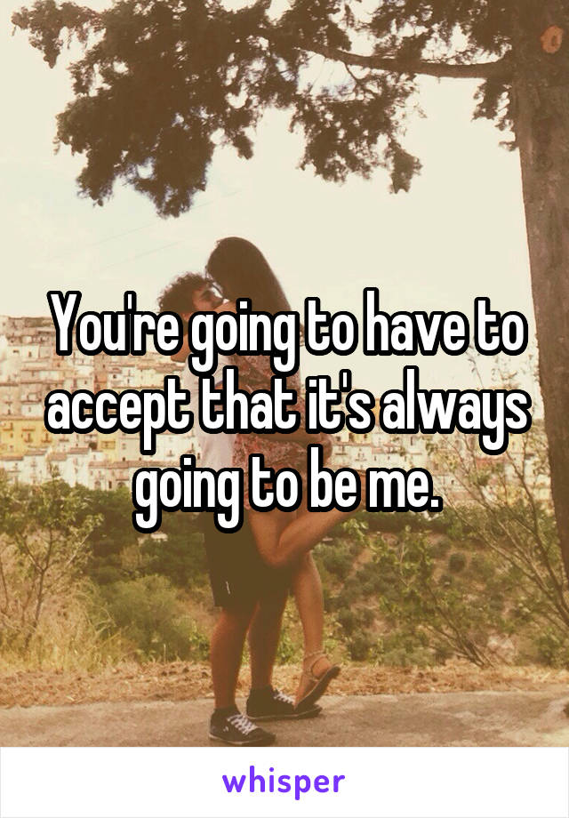 You're going to have to accept that it's always going to be me.