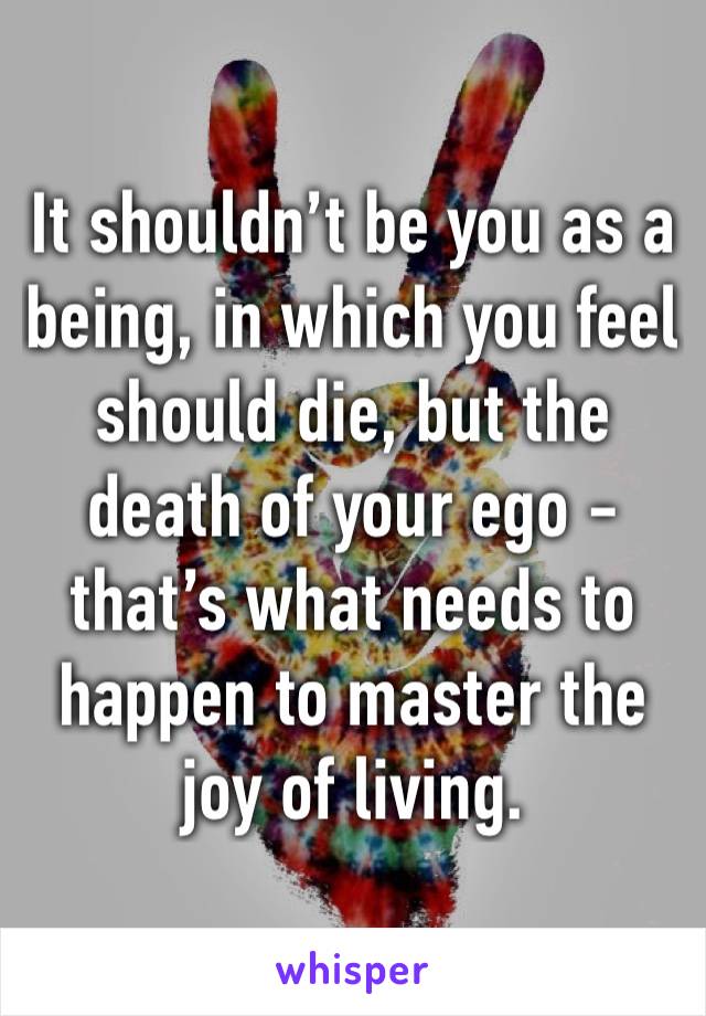 It shouldn’t be you as a being, in which you feel should die, but the death of your ego - that’s what needs to happen to master the joy of living.