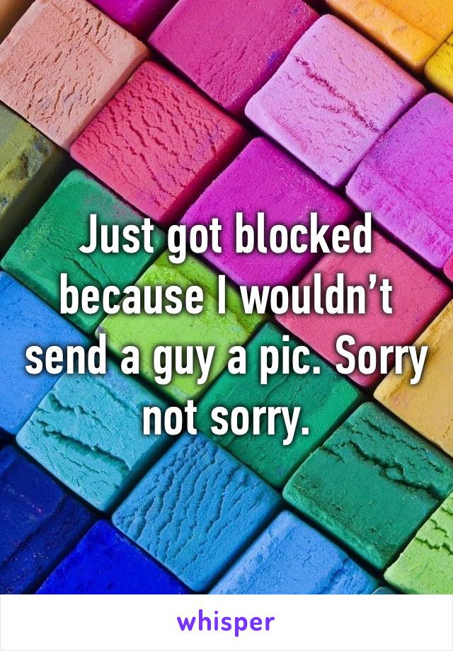 Just got blocked because I wouldn’t send a guy a pic. Sorry not sorry. 