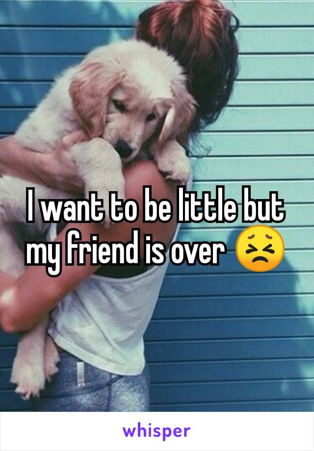 I want to be little but my friend is over 😣