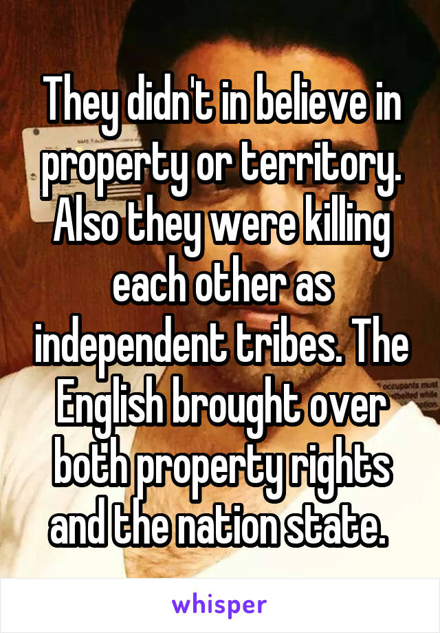 They didn't in believe in property or territory. Also they were killing each other as independent tribes. The English brought over both property rights and the nation state. 