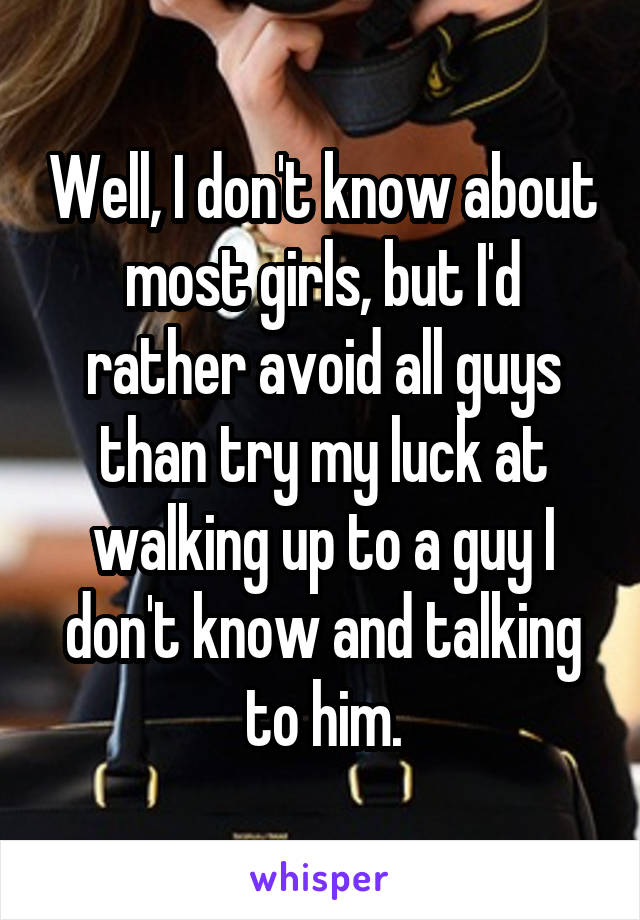 Well, I don't know about most girls, but I'd rather avoid all guys than try my luck at walking up to a guy I don't know and talking to him.