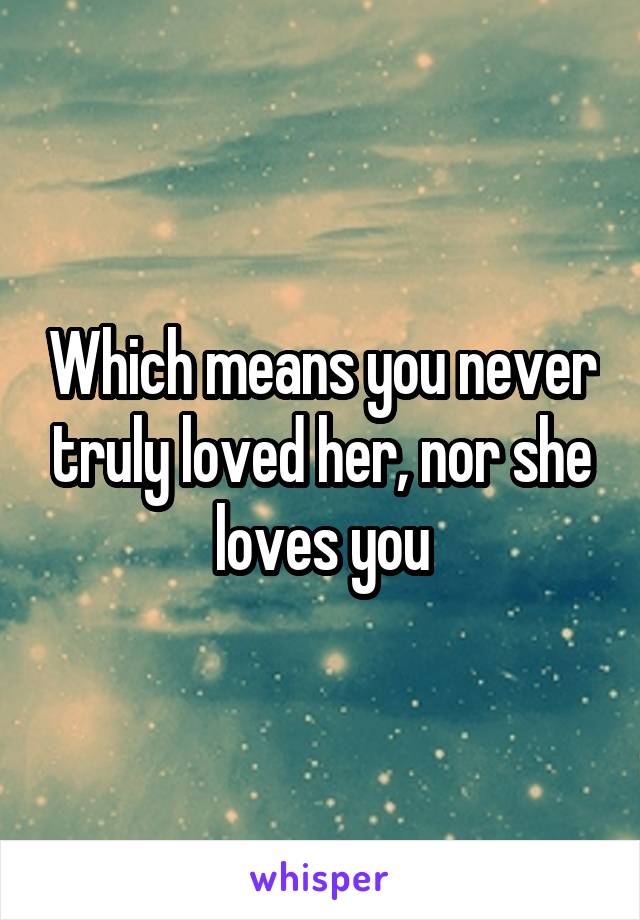 Which means you never truly loved her, nor she loves you