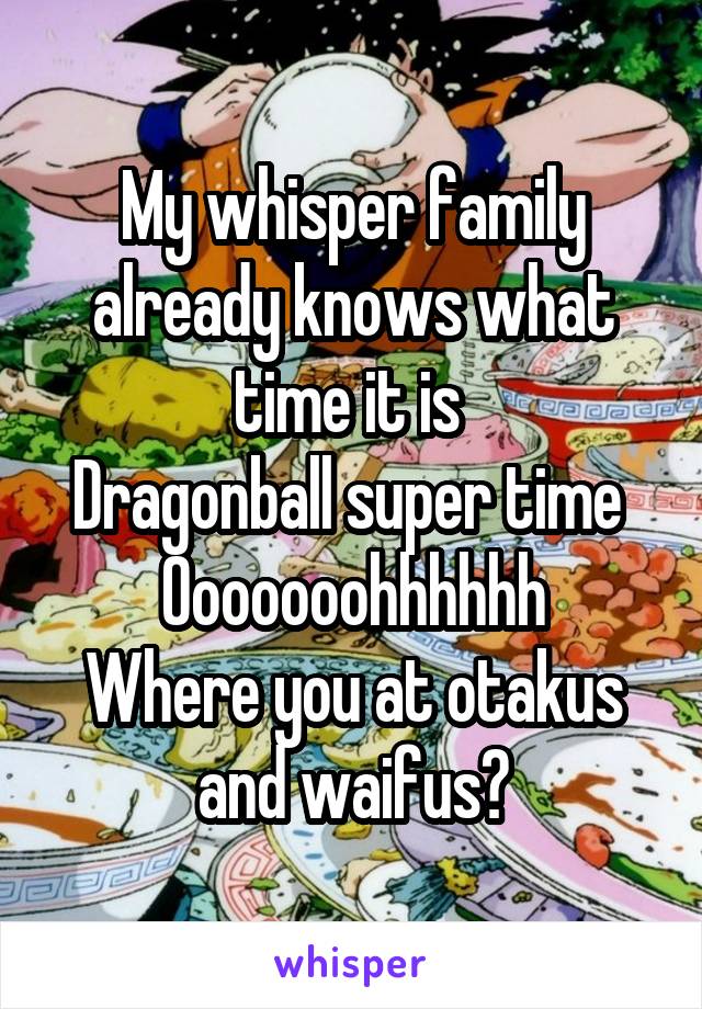 My whisper family already knows what time it is 
Dragonball super time 
Ooooooohhhhhh
Where you at otakus and waifus?