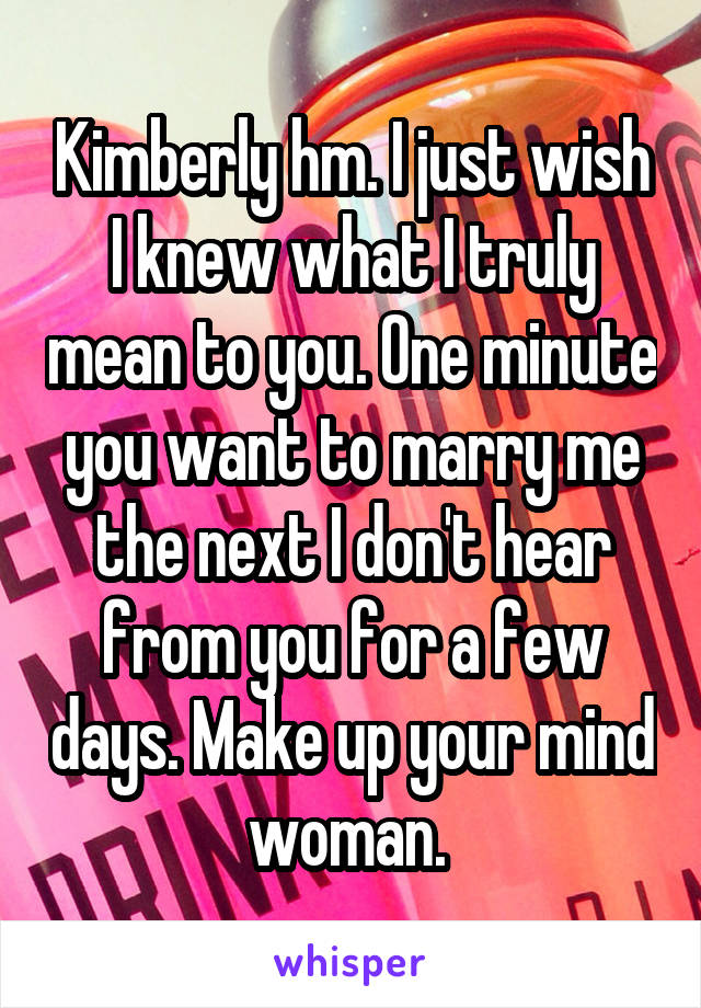 Kimberly hm. I just wish I knew what I truly mean to you. One minute you want to marry me the next I don't hear from you for a few days. Make up your mind woman. 