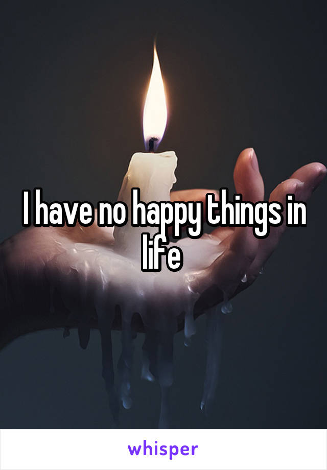 I have no happy things in life 