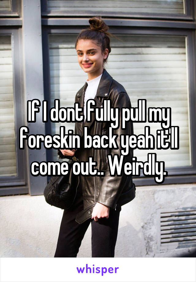 If I dont fully pull my foreskin back yeah it'll come out.. Weirdly.