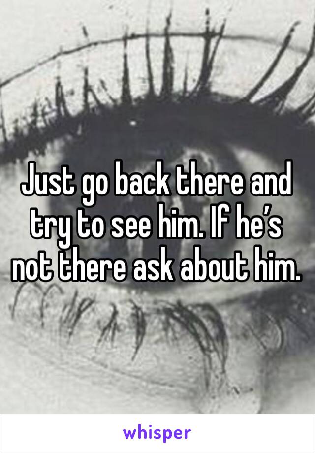 Just go back there and try to see him. If he’s not there ask about him. 