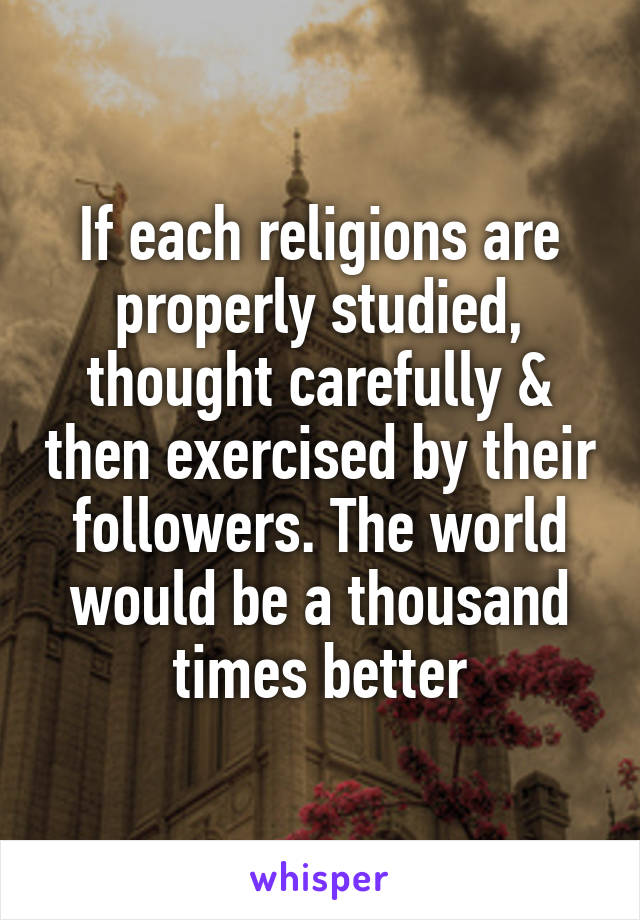 If each religions are properly studied, thought carefully & then exercised by their followers. The world would be a thousand times better