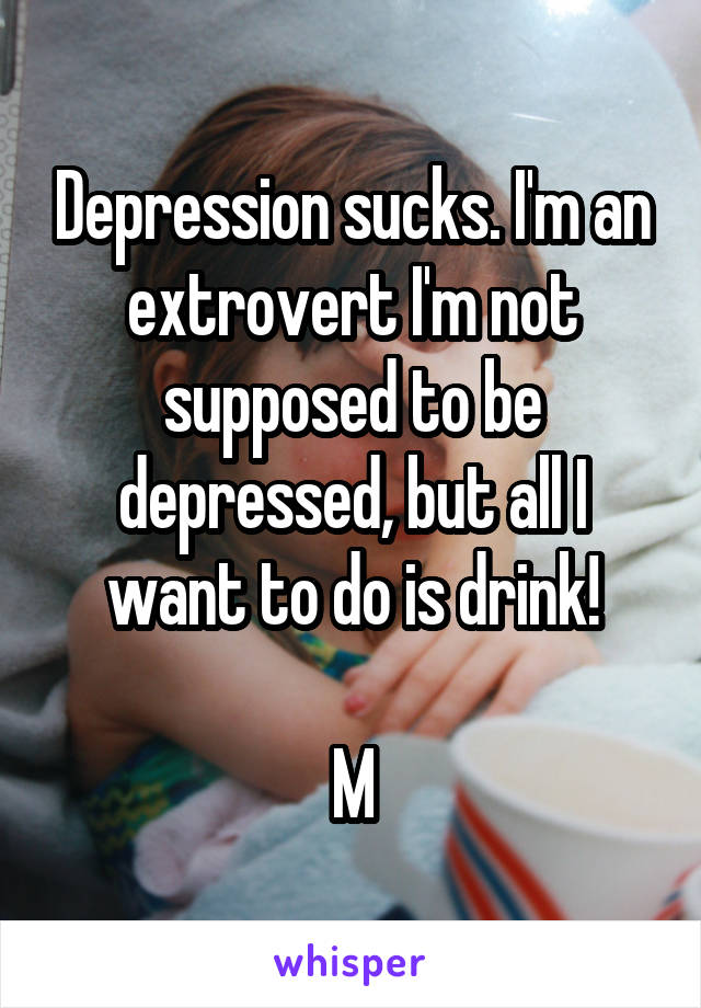 Depression sucks. I'm an extrovert I'm not supposed to be depressed, but all I want to do is drink!

M