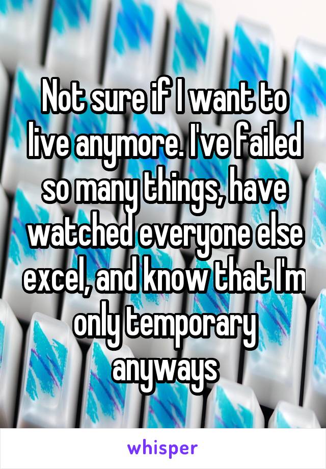 Not sure if I want to live anymore. I've failed so many things, have watched everyone else excel, and know that I'm only temporary anyways