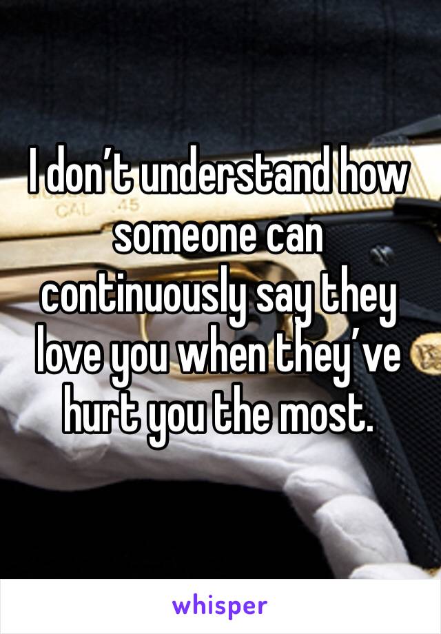 I don’t understand how someone can continuously say they love you when they’ve hurt you the most. 
