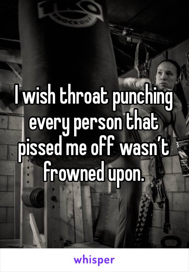 I wish throat punching every person that pissed me off wasn’t frowned upon.