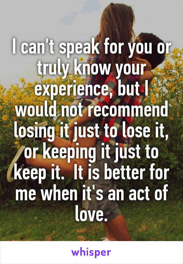 I can't speak for you or truly know your experience, but I would not recommend losing it just to lose it, or keeping it just to keep it.  It is better for me when it's an act of love.