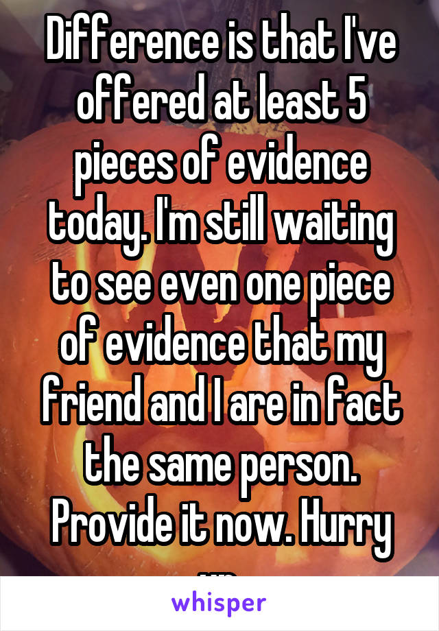 Difference is that I've offered at least 5 pieces of evidence today. I'm still waiting to see even one piece of evidence that my friend and I are in fact the same person. Provide it now. Hurry up.