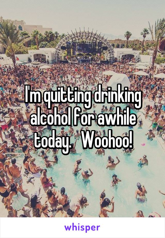 I'm quitting drinking alcohol for awhile today.   Woohoo!