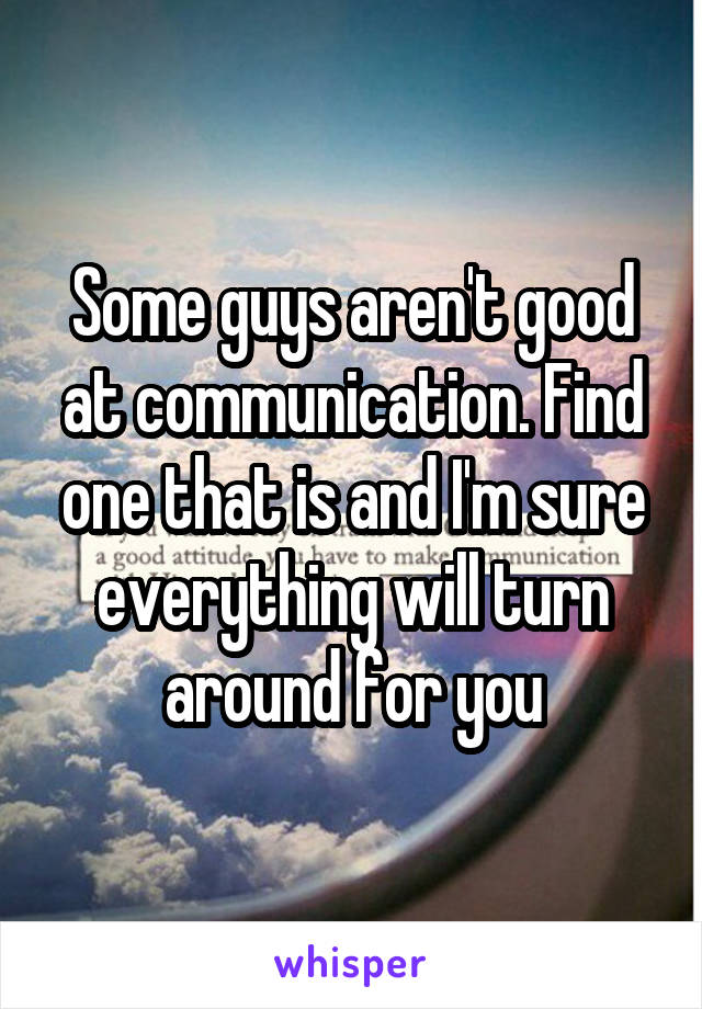 Some guys aren't good at communication. Find one that is and I'm sure everything will turn around for you